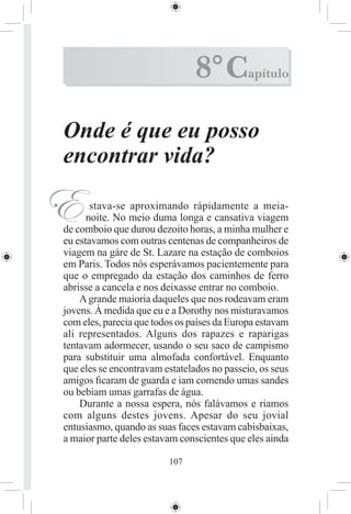 8° C         apítulo



Onde é que eu posso
encontrar vida?

E      stava-se aproximando rápidamente a meia-
      noite. No meio duma longa e cansativa viagem
de comboio que durou dezoito horas, a minha mulher e
eu estavamos com outras centenas de companheiros de
viagem na gáre de St. Lazare na estação de comboios
em Paris. Todos nós esperávamos pacientemente para
que o empregado da estação dos caminhos de ferro
abrisse a cancela e nos deixasse entrar no comboio.
    A grande maioria daqueles que nos rodeavam eram
jovens. À medida que eu e a Dorothy nos misturavamos
com eles, parecia que todos os países da Europa estavam
ali representados. Alguns dos rapazes e raparigas
tentavam adormecer, usando o seu saco de campismo
para substituir uma almofada confortável. Enquanto
que eles se encontravam estatelados no passeio, os seus
amigos ﬁcaram de guarda e iam comendo umas sandes
ou bebiam umas garrafas de água.
    Durante a nossa espera, nós falávamos e riamos
com alguns destes jovens. Apesar do seu jovial
entusiasmo, quando as suas faces estavam cabisbaixas,
a maior parte deles estavam conscientes que eles ainda

                         107
 