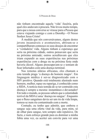 À Procura de Deus


não tinham encontrado aquela ‘vida’ ilusória, pela
qual eles andavam à procura. Não levou muito tempo,
para que a nossa conversa se virasse para a Pessoa que
estava viajando comigo e com a Dorothy—O Nosso
Senhor Jesus Cristo!
    À medida que nós conversávamos, alguns destes
jovens incansáveis e aventureiros, abriram-se e
compartilharam connosco os seus desejos de encontrar
a ‘verdadeira’ vida. Alguns tinham a esperança que
seria na próxima cidade, outros pensavam que seria
na próxima amizade; outros acreditavam que eles
iriam expandir as suas experiências nas próximas
experiências com a droga ou na próxima festa onde
haveria álcool. Alguns preocupavam-se e temiam de
ﬁcar infectados com uma doença terminal.
    Nas remotas aldeias africanas, eles chamam a
esta temida praga ‘a doença do homem magro’. Em
linguagem médica é ser-se diagnosticado com o
HIV positivo. Quando está totalmente alastrado num
homem, mulher, rapaz ou rapariga, é conhecido como
a SIDA. A notícia mais temida de se ter contraído esta
doença é sempre a mesma: instantâneo e devastador!
Em todo o mundo, as pessoas sabem que a calamidade
terrível da SIDA é uma ‘doença no sangue’. Enquanto
que o ﬂuxo sanguíneo devia ser um rio de vida limpa,
tornou-se num rio contaminado com a morte.
    Contudo, eu tenho que admitir, que embora o
sangue seja uma oferta vital da vida, para mim, só
de olhar para sangue, tem sempre sido repulsivo. De
facto, e num esforço grande para eu dominar a minha
fobia uma vez, eu aceitei um convite para ver uma

                         108
 