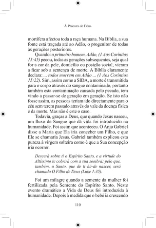 À Procura de Deus


mortífera afectou toda a raça humana. Na Bíblia, a sua
fonte está traçada até ao Adão, o progenitor de todas
as gerações posteriores.
     Quando: o primeiro homem, Adão, (1 Aos Coríntios
15:45) pecou, todas as gerações subsequentes, seja qual
for a cor da pele, domicílio ou posição social, vieram
a ﬁcar sob a sentença de morte. A Bíblia claramente
declara: ... todos morrem em Adão ... (1 Aos Coríntios
15:22). Sim, assim como a SIDA, a morte é transmitida
para o corpo através do sangue contaminado, portanto
também esta contaminação causada pelo pecado, tem
vindo a passar-se de geração em geração. Se isto não
fosse assim, as pessoas teriam ido directamente para o
céu sem terem passado através do vale da doença física
e da morte. Mas não é este o caso.
     Todavia, graças a Deus, que quando Jesus nasceu,
um ﬂuxo de Sangue que dá vida foi introduzido na
humanidade. Foi assim que aconteceu. O Anjo Gabriel
disse a Maria que Ela iria conceber um Filho, e que
Ele se chamaria Jesus. Gabriel também explicou esta
pureza à virgem solteira como é que a Sua concepção
iria ocorrer.
   Descerá sobre ti o Espírito Santo, e a virtude do
   Altíssimo te cobrirá com a sua sombra; pelo que,
   também, o Santo, que de ti há-de nascer, será
   chamado O Filho de Deus (Luke 1:35).
    Foi um milagre quando a semente da mulher foi
fertilizada pela Semente do Espírito Santo. Neste
evento dramático a Vida de Deus foi introduzida à
humanidade. Depois à medida que o bebé ia crescendo
                          110
 