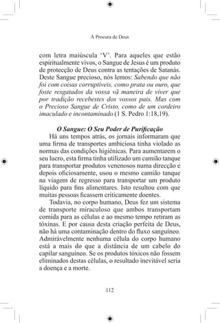 À Procura de Deus


com letra maiúscula ‘V’. Para aqueles que estão
espiritualmente vivos, o Sangue de Jesus é um produto
de protecção de Deus contra as tentações de Satanás.
Deste Sangue precioso, nós lemos: Sabendo que não
foi com coisas corruptíveis, como prata ou ouro, que
foste resgatados da vossa vã maneira de viver que
por tradição recebestes dos vossos pais. Mas com
o Precioso Sangue de Cristo, como de um cordeiro
imaculado e incontaminado (1 S. Pedro 1:18,19).

       O Sangue: O Seu Poder de Puriﬁcação
    Há uns tempos atrás, os jornais informaram que
uma ﬁrma de transportes ambiciosa tinha violado as
normas das condições higiénicas. Para aumentarem o
seu lucro, esta ﬁrma tinha utilizado um camião tanque
para transportar produtos venenosos numa direcção e
depois oﬁciosamente, usou o mesmo camião tanque
na viagem de regresso para transportar um produto
líquido para ﬁns alimentares. Isto resultou com que
muitas pessoas ﬁcassem criticamente doentes.
    Todavia, no corpo humano, Deus fez um sistema
de transporte miraculoso que ambos transportam
comida para as células e ao mesmo tempo retiram as
tóxinas. E por causa desta criação perfeita de Deus,
não há uma contaminação dentro do ﬂuxo sanguíneo.
Admirávelmente nenhuma célula do corpo humano
está a mais do que a distância de um cabelo do
capilar sanguíneo. Se os produtos tóxicos não fossem
eliminados destas células, o resultado inevitável seria
a doença e a morte.


                          112
 