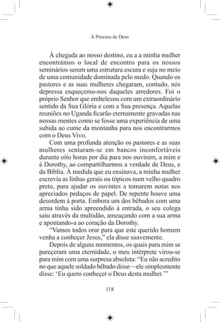 À Procura de Deus


    À chegada ao nosso destino, eu a a minha mulher
encontrámos o local de encontro para os nossos
seminários serem uma estrutura escura e suja no meio
de uma comunidade dominada pelo medo. Quando os
pastores e as suas mulheres chegaram, contudo, nós
depressa esqueçemo-nos daqueles arredores. Foi o
próprio Senhor que embelezou com um extraordinário
sentido da Sua Glória e com a Sua presença. Aquelas
reuniões no Uganda ﬁcarão eternamente gravadas nas
nossas mentes como se fosse uma experiência de uma
subida ao cume da montanha para nos encontrarmos
com o Deus Vivo.
    Com uma profunda atenção os pastores e as suas
mulheres sentaram-se em bancos inconfortáveis
durante oito horas por dia para nos ouvirem, a mim e
à Dorothy, ao compartilharmos a verdade de Deus, e
da Bíblia. À medida que eu ensinava, a minha mulher
escrevia as linhas gerais ou tópicos num velho quadro
preto, para ajudar os ouvintes a tomarem notas nos
apreciados pedaços de papel. De repente houve uma
desordem à porta. Embora um dos bêbados com uma
arma tinha sido apreendido à entrada, o seu colega
saiu através da multidão, ameaçando com a sua arma
e apontando-a ao coração da Dorothy.
    “Vamos todos orar para que este querido homem
venha a conheçer Jesus,” ela disse suavemente.
    Depois de alguns momentos, os quais para mim se
pareçeram uma eternidade, o meu intérprete virou-se
para mim com uma surpresa absoluta: “Eu não acredito
no que aquele soldado bêbado disse—ele simplesmente
disse: ‘Eu quero conheçer o Deus desta mulher.’”

                         118
 