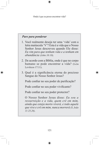 Onde é que eu posso encontrar vida?




Pare para ponderar
1. Você realmente deseja ter uma ‘vida’ com a
   letra maiúscula ‘V’? Esta é a vida que o Nosso
   Senhor Jesus descreveu quando Ele disse:
   Eu vim para que tenham vida e a tenham em
   abundância (John 10:10).
2. De acordo com a Bíblia, onde é que no corpo
   humano se pode encontrar a vida? (Leia
   Levíticos 17:11).

3. Qual é a signiﬁcância eterna do precioso
   Sangue do Nosso Senhor Jesus?
  Pode conﬁar no seu poder de puriﬁcação?
  Pode conﬁar no seu poder viviﬁcante?
  Pode conﬁar no seu poder protector?
  O Nosso Senhor Jesus disse: Eu sou a
  ressurreição e a vida, quem crê em mim,
  ainda que esteja morto viverá, e todo aquele
  que vive e crê em mim, nunca morrerá (S. João
  11:25,26).




                         121
 