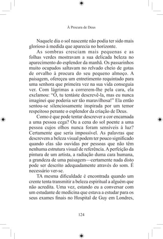 À Procura de Deus


    Naquele dia o sol nascente não podia ter sido mais
glorioso à medida que aparecia no horizonte.
    As sombras cresciam mais pequenas e as
folhas verdes mostravam a sua delicada beleza no
aparecimento do esplendor da manhã. Os passarinhos
muito ocupados saltavam no relvado cheio de gotas
de orvalho à procura do seu pequeno almoço. A
paisagem, ofereçeu um entretimento requintado para
uma senhora que primeira vez na sua vida conseguia
ver. Com lágrimas a correrem-lhe pela cara, ela
exclamou: “Ó, tu tentáste descrevê-la, mas eu nunca
imaginei que poderia ser tão maravilhosa!” Ela então
sentou-se silenciosamente inspirada por um temor
respeitoso perante o esplendor da criação de Deus.
    Como é que pode tentar descrever a cor encarnada
a uma pessoa cega? Ou a cena do sol poente a uma
pessoa cujos olhos nunca foram sensíveis à luz?
Certamente que seria impossível. As palavras que
descrevem a beleza visual podem ter pouco signiﬁcado
quando elas são ouvidas por pessoas que não têm
nenhuma estrutura visual de referência. A perfeição da
pintura de um artista, a radiação duma cara humana,
a grandeza de uma paisagem—certamente nada disto
pode ser descrito adequadamente através do som. É
necessário ver-se.
    TA mesma diﬁculdade é encontrada quando um
crente tenta transmitir a beleza espiritual a alguém que
não acredita. Uma vez, estando eu a conversar com
um estudante de medicina que estava a estudar para os
seus exames ﬁnais no Hospital de Guy em Londres,


                          124
 
