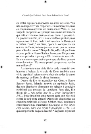 Como é Que Eu Posso Fazer Parte da Família de Deus?


eu tentei explicar a maravilha do amor de Deus. “Eu
não consigo ver,” ele respondeu. Eu compreendi, mas
eu continuei a conversa um pouco mais: “Não, eu não
suspeito que possas ver, porque tu és como um homem
que está a viver num quarto escuro. Eu sei o que isso é.
Eu próprio também já vivi na escuridão espiritual, mas
agora estou cá fora, onde o sol do amor de Deus está
a brilhar. David,” eu disse, “para tu compreenderes
o amor de Deus, tu tens que sair desse quarto escuro
para a Sua luz do sol.” Naquele dia, o David ajoelhou-
se para pedir a Nosso Senhor Jesus para lhe perdoar
os seus pecados e para que Ele entrasse na sua vida.
Eu nunca me esquecerei o que é que ele disse quando
ele se levantou: “Eu nunca pensei que pudesse ser tão
maravilhoso!”
    Assim como uma visão física pode transmitir aos
homens a beleza da criação de Deus também uma
visão espiritual reforça a realidade do poder do amor
da presença de Deus, às almas humanas.
    Depois de Ele ter ascendido aos Céus, o Nosso
Senhor Jesus, falando através do Apóstolo João,
deu um diagóstico alarmante em relação à condição
espiritual das pessoas de Laodicea. Para eles, Ele
disse: Tu ... não sabes que és ... cego (Apocalipse
3:17). Pode imaginar uma pessoa cega que não está
ciente do seu triste estado? Depois do diagnóstico da
cegueira espiritual, o Nosso Senhor Jesus, continuou
em receitar o Seu tratamento. Que unjas os teus olhos
com colírio, para que vejas (Apocalipse 3:18). E o
quão importante é aquela receita! A cegueira espiritual


                            125
 