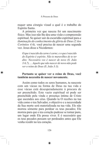 À Procura de Deus


requer uma cirurgia visual a qual é o trabalho do
Espírito Santo.
     A primeira vez que nasceu foi um nascimento
físico. Mas isso não lhe deu uma visão e compreensão
espiritual. Se quiser sair da escuridão espiritual para a
iluminação do conhecimento da glória de Deus (2 Aos
Coríntios 4:6), você precisa de nascer uma segunda
vez. Jesus disse a Nicodemos:
    O que é nascido da carne é carne; e o que é nascido
    do Espírito é espírito. Não te maravilhes de te ter
    dito: Necessário vos é nascer de novo (S. João
    3:6,7), ... Aquele que não nascer de novo não pode
    ver o reino de Deus (S. João 3:3).

   Portanto se quiser ver o reino de Deus, você
também necessita de nascer novamente.
    Assim como todos os seres humanos, tu nasceste
com um vácuo na forma de Deus na tua vida e
esse vácuo está desesperadamente à procura de
ser preenchido. Este vazio espiritual só pode ser
preenchido pela vinda e presença íntima de Cristo
que ascendeu aos céus. Quando tu O recebes na tua
vida como o teu Salvador, o objectivo e a necessidade
da Sua morte será materializada na tua vida. Ele não
morreu sómente para perdoar os teus pecados; Ele
morreu para que o teu coração pudesse se tornar puro,
um lugar onde Ele possa viver. E é necessário que
os teus pecados possam ser perdoados antes que Ele
venha residir no teu coração.

                           126
 