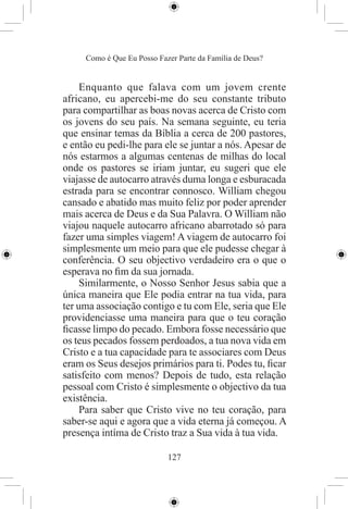 Como é Que Eu Posso Fazer Parte da Família de Deus?


     Enquanto que falava com um jovem crente
africano, eu apercebi-me do seu constante tributo
para compartilhar as boas novas acerca de Cristo com
os jovens do seu país. Na semana seguinte, eu teria
que ensinar temas da Bíblia a cerca de 200 pastores,
e então eu pedi-lhe para ele se juntar a nós. Apesar de
nós estarmos a algumas centenas de milhas do local
onde os pastores se iriam juntar, eu sugeri que ele
viajasse de autocarro através duma longa e esburacada
estrada para se encontrar connosco. William chegou
cansado e abatido mas muito feliz por poder aprender
mais acerca de Deus e da Sua Palavra. O William não
viajou naquele autocarro africano abarrotado só para
fazer uma simples viagem! A viagem de autocarro foi
simplesmente um meio para que ele pudesse chegar à
conferência. O seu objectivo verdadeiro era o que o
esperava no ﬁm da sua jornada.
     Similarmente, o Nosso Senhor Jesus sabia que a
única maneira que Ele podia entrar na tua vida, para
ter uma associação contigo e tu com Ele, seria que Ele
providenciasse uma maneira para que o teu coração
ﬁcasse limpo do pecado. Embora fosse necessário que
os teus pecados fossem perdoados, a tua nova vida em
Cristo e a tua capacidade para te associares com Deus
eram os Seus desejos primários para ti. Podes tu, ﬁcar
satisfeito com menos? Depois de tudo, esta relação
pessoal com Cristo é simplesmente o objectivo da tua
existência.
     Para saber que Cristo vive no teu coração, para
saber-se aqui e agora que a vida eterna já começou. A
presença intíma de Cristo traz a Sua vida à tua vida.

                            127
 