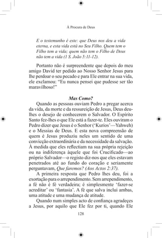 À Procura de Deus


   E o testemunho é este: que Deus nos deu a vida
   eterna, e esta vida está no Seu Filho. Quem tem o
   Filho tem a vida; quem não tem o Filho de Deus
   não tem a vida (1 S. João 5:11-12).
    Portanto não é surpreendente que depois do meu
amigo David ter pedido ao Nosso Senhor Jesus para
lhe perdoar o seu pecado e para Ele entrar na sua vida,
ele exclamou: “Eu nunca pensei que pudesse ser tão
maravilhoso!”

                     Mas Como?
    Quando as pessoas ouviam Pedro a pregar acerca
da vida, da morte e da ressureição de Jesus, Deus deu-
lhes o desejo de conhecerem o Salvador. O Espírito
Santo fez-lhes o que Ele está a fazer-te. Eles ouviram o
Pedro dizer que Jesus é o Senhor (‘Kurios’—Yahweh)
e o Messias de Deus. E esta nova compreensão de
quem é Jesus produziu neles um sentido de uma
convicção extraordinária e da necessidade da salvação.
À medida que eles reﬂectiam na sua própria rejeição
ou na indiferença àquele que foi Cruciﬁcado—ao
próprio Salvador—o registo diz-nos que eles estavam
penetrados até ao fundo do coração e seriamente
perguntavam, Que faremos? (Aos Actos 2:37).
    A primeira resposta que Pedro lhes deu, foi a
exortação para o arrependimento. Sem arrependimento,
a fé não é fé verdadeira; é simplesmente ‘fazer-se
acreditar’ ou ‘fantasia’. A fé que salva inclui ambas,
uma atitude e uma mudança de atitude.
    Quando num simples acto de conﬁança agradeçes
a Jesus, por aquilo que Ele fez por ti, quando Ele
                          128
 