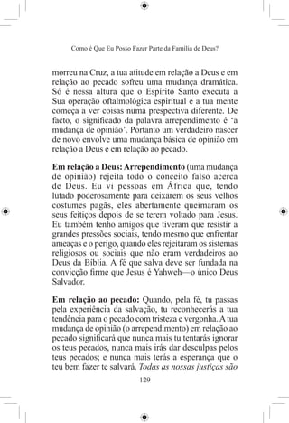 Como é Que Eu Posso Fazer Parte da Família de Deus?


morreu na Cruz, a tua atitude em relação a Deus e em
relação ao pecado sofreu uma mudança dramática.
Só é nessa altura que o Espírito Santo executa a
Sua operação oftalmológica espiritual e a tua mente
começa a ver coisas numa prespectiva diferente. De
facto, o signiﬁcado da palavra arrependimento é ‘a
mudança de opinião’. Portanto um verdadeiro nascer
de novo envolve uma mudança básica de opinião em
relação a Deus e em relação ao pecado.

Em relação a Deus: Arrependimento (uma mudança
de opinião) rejeita todo o conceito falso acerca
de Deus. Eu vi pessoas em África que, tendo
lutado poderosamente para deixarem os seus velhos
costumes pagãs, eles abertamente queimaram os
seus feitiços depois de se terem voltado para Jesus.
Eu também tenho amigos que tiveram que resistir a
grandes pressões sociais, tendo mesmo que enfrentar
ameaças e o perigo, quando eles rejeitaram os sistemas
religiosos ou sociais que não eram verdadeiros ao
Deus da Bíblia. A fé que salva deve ser fundada na
convicção ﬁrme que Jesus é Yahweh—o único Deus
Salvador.

Em relação ao pecado: Quando, pela fé, tu passas
pela experiência da salvação, tu reconhecerás a tua
tendência para o pecado com tristeza e vergonha. A tua
mudança de opinião (o arrependimento) em relação ao
pecado signiﬁcará que nunca mais tu tentarás ignorar
os teus pecados, nunca mais irás dar desculpas pelos
teus pecados; e nunca mais terás a esperança que o
teu bem fazer te salvará. Todas as nossas justiças são
                            129
 
