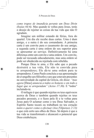 À Procura de Deus


como trapos de imundícia perante um Deus Divin
(Isaías 64:6). Mas quando te voltas para Jesus, terás
o desejo de rejeitar as coisas da tua vida que não O
agradam.
    Imagine um militar estando de férias, fora do
quartel. Um dia ele recebe duas cartas. Uma é dum
amigo, e a outra é do seu comandante. A primeira
carta é um convite para o casamento do seu amigo,
a segunda carta é uma ordem do seu superior para
se apresentar ao serviço. Deﬁnitivamente há uma
diferença entre um convite e uma ordem. Um convite,
pode ser recusado educadamente, mas uma ordem só
pode ser obedecida ou rejeitada com rebeldia.
    Porque Deus te ama, e Ele sabe que o pecado
destruirá a tua vida, Ele não te convida para
te arrependeres; Ele dá-te uma ordem para te
arrependeres. Como Paulo concluiu a sua apresentação
do evangelho aos ﬁlósofos e aos que estavam presentes
na universidade da capital da Grécia, ele disse: “mas
agora [Deus] anuncia a todos os homens e em todo o
lugar que se arrependam” (Actos 17:30). E “todos”
incluindo-te.
    O milagre é que quando rejeitas os teus equívocos
acerca de Deus e também quando rejeitas os teus
pecados pessoais, e o fazes pela fé e te voltas para
Jesus para O aclamar como o teu Deus Salvador, o
Espírito Santo tocará ou trabalhará no teu coração
tanto o querer como o efectuar (Aos Filipenses 2:13)
o que está certo aos olhos de Deus. Só depois é que a
tua vida se transformará e alcancará o potencial que
Deus estabeleçeu.

                         130
 