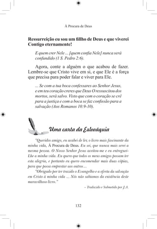 À Procura de Deus


Ressurreição eu sou um ﬁllho de Deus e que viverei
Contigo eternamente!
    E quem crer Nele ... [quem conﬁa Nele] nunca será
    confundido (1 S. Pedro 2:6).
   Agora, conte a alguém o que acabou de fazer.
Lembre-se que Cristo vive em si, e que Ele é a força
que precisa para poder falar e viver para Ele.
    ... Se com a tua boca confessares ao Senhor Jesus,
    e em teu coração creres que Deus O ressuscitou dos
    mortos, será salvo. Visto que com o coração se crê
    para a justiça e com a boca se faz conﬁssão para a
    salvação (Aos Romanos 10:9-10).




             Uma carta da Eslováquia
     “Queridos amigo, eu acabei de ler, o livro mais fascinante da
minha vida, À Procura de Deus. Eu sei, que nunca mais serei a
mesma pessoa. O Nosso Senhor Jesus aceitou-me e eu entreguei-
Lhe a minha vida. Eu quero que todos os meus amigos possam ter
esta alegria, e portanto eu quero encomendar mais duas cópias,
para que possa emprestar aos outros ...
     “Obrigado por ter trazido o Evangelho e a oferta da salvação
em Cristo à minha vida ... Nós não sabiamos da existência deste
maravilhoso livro.”
                                     – Traduzido e Submetido por J.A.




                               132
 