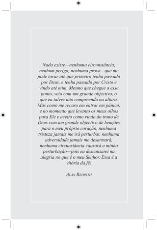 Nada existe—nenhuma circunstância,
 nenhum perigo, nenhuma prova—que me
pode tocar até que primeiro tenha passado
  por Deus, e tenha passado por Cristo e
 vindo até mim. Mesmo que chegue a esse
  ponto, veio com um grande objectivo, o
 que eu talvez não compreenda na altura.
Mas como me recuso em entrar em pânico,
 e no momento que levanto os meus olhos
 para Ele e aceito como vindo do trono de
Deus com um grande objectivo de benções
  para o meu próprio coração, nenhuma
tristeza jamais me irá perturbar, nenhuma
    adversidade jamais me desarmará,
 nenhuma circunstância causará a minha
   perturbação—pois eu descansarei na
  alegria no que é o meu Senhor. Essa é a
               vitória da fé!

              ALAN REDPATH
 
