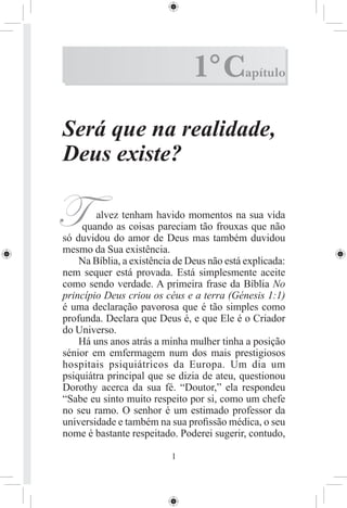 1° C         apítulo



Será que na realidade,
Deus existe?

T       alvez tenham havido momentos na sua vida
    quando as coisas pareciam tão frouxas que não
só duvidou do amor de Deus mas também duvidou
mesmo da Sua existência.
    Na Bíblia, a existência de Deus não está explicada:
nem sequer está provada. Está simplesmente aceite
como sendo verdade. A primeira frase da Bíblia No
princípio Deus criou os céus e a terra (Génesis 1:1)
é uma declaração pavorosa que é tão simples como
profunda. Declara que Deus é, e que Ele é o Criador
do Universo.
    Há uns anos atrás a minha mulher tinha a posição
sénior em emfermagem num dos mais prestigiosos
hospitais psiquiátricos da Europa. Um dia um
psiquiátra principal que se dizia de ateu, questionou
Dorothy acerca da sua fé. “Doutor,” ela respondeu
“Sabe eu sinto muito respeito por si, como um chefe
no seu ramo. O senhor é um estimado professor da
universidade e também na sua proﬁssão médica, o seu
nome é bastante respeitado. Poderei sugerir, contudo,

                          1
 