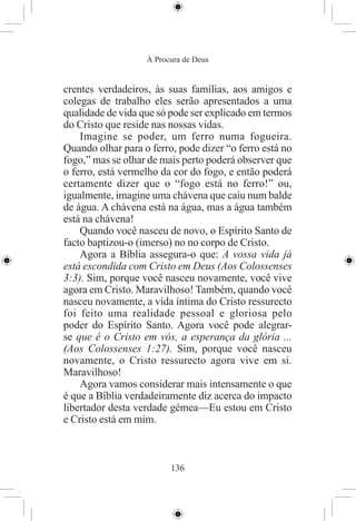 À Procura de Deus


crentes verdadeiros, às suas famílias, aos amigos e
colegas de trabalho eles serão apresentados a uma
qualidade de vida que só pode ser explicado em termos
do Cristo que reside nas nossas vidas.
    Imagine se poder, um ferro numa fogueira.
Quando olhar para o ferro, pode dizer “o ferro está no
fogo,” mas se olhar de mais perto poderá observer que
o ferro, está vermelho da cor do fogo, e então poderá
certamente dizer que o “fogo está no ferro!” ou,
igualmente, imagine uma chávena que caiu num balde
de água. A chávena está na água, mas a água também
está na chávena!
    Quando você nasceu de novo, o Espírito Santo de
facto baptizou-o (imerso) no no corpo de Cristo.
    Agora a Bíblia assegura-o que: A vossa vida já
está escondida com Cristo em Deus (Aos Colossenses
3:3). Sim, porque você nasceu novamente, você vive
agora em Cristo. Maravilhoso! Também, quando você
nasceu novamente, a vida íntima do Cristo ressurecto
foi feito uma realidade pessoal e gloriosa pelo
poder do Espírito Santo. Agora você pode alegrar-
se que é o Cristo em vós, a esperança da glória ...
(Aos Colossenses 1:27). Sim, porque você nasceu
novamente, o Cristo ressurecto agora vive em si.
Maravilhoso!
    Agora vamos considerar mais intensamente o que
é que a Bíblia verdadeiramente diz acerca do impacto
libertador desta verdade gémea—Eu estou em Cristo
e Cristo está em mim.



                         136
 