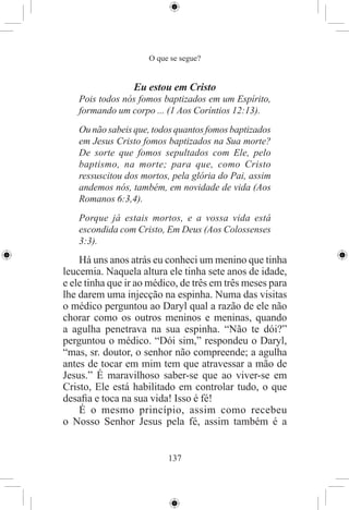 O que se segue?


                 Eu estou em Cristo
   Pois todos nós fomos baptizados em um Espírito,
   formando um corpo ... (1 Aos Coríntios 12:13).
   Ou não sabeis que, todos quantos fomos baptizados
   em Jesus Cristo fomos baptizados na Sua morte?
   De sorte que fomos sepultados com Ele, pelo
   baptismo, na morte; para que, como Cristo
   ressuscitou dos mortos, pela glória do Pai, assim
   andemos nós, também, em novidade de vida (Aos
   Romanos 6:3,4).
   Porque já estais mortos, e a vossa vida está
   escondida com Cristo, Em Deus (Aos Colossenses
   3:3).
    Há uns anos atrás eu conheci um menino que tinha
leucemia. Naquela altura ele tinha sete anos de idade,
e ele tinha que ir ao médico, de três em três meses para
lhe darem uma injecção na espinha. Numa das visitas
o médico perguntou ao Daryl qual a razão de ele não
chorar como os outros meninos e meninas, quando
a agulha penetrava na sua espinha. “Não te dói?”
perguntou o médico. “Dói sim,” respondeu o Daryl,
“mas, sr. doutor, o senhor não compreende; a agulha
antes de tocar em mim tem que atravessar a mão de
Jesus.” É maravilhoso saber-se que ao viver-se em
Cristo, Ele está habilitado em controlar tudo, o que
desaﬁa e toca na sua vida! Isso é fé!
    É o mesmo princípio, assim como recebeu
o Nosso Senhor Jesus pela fé, assim também é a


                          137
 