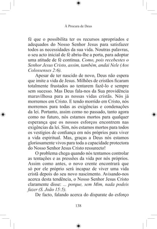 À Procura de Deus


fé que o possibilita ter os recursos apropriados e
adequados do Nosso Senhor Jesus para satisfazer
todos as necessidades da sua vida. Noutras palavras,
o seu acto inicial de fé abriu-lhe a porta, para adoptar
uma atitude de fé contínua. Como, pois recebestes o
Senhor Jesus Cristo, assim, também, andai Nele (Aos
Colossenses 2:6).
    Apesar de ter nascido de novo, Deus não espera
que imite a vida de Jesus. Milhões de cristãos ﬁcaram
totalmente frustados ao tentarem fazê-lo e sempre
sem sucesso. Mas Deus fala-nos da Sua providência
maravilhosa para as nossas vidas cristãs. Nós já
morremos em Cristo. E tendo morrido em Cristo, nós
morremos para todas as exigências e condenações
da lei. Portanto, assim como no passado, tanto agora
como no futuro, nós estamos mortos para qualquer
esperança que os nossos esforços encontrem nas
exigências da lei. Sim, nós estamos mortos para todos
os vestígios de conﬁança em nós próprios para viver
a vida espiritual. Mas, graças a Deus nós estamos
gloriosamente vivos para toda a capacidade protectora
do Nosso Senhor Jesus Cristo ressurecto!
    O problema chega quando nós tentamos controlar
as tentações e as pressões da vida por nós próprios.
Assim como antes, o novo crente encontrará que
só por ele próprio será incapaz de viver uma vida
cristã depois do seu novo nascimento. Avisando-nos
acerca desta tendência, o Nosso Senhor Jesus Cristo
claramente disse: ... porque, sem Mim, nada podeis
fazer (S. João 15:5).
    De facto, falando acerca do disparate do esforço

                          138
 