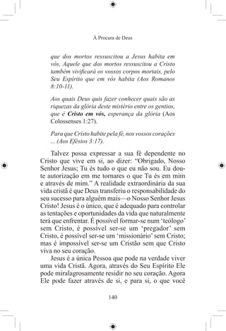 À Procura de Deus


   que dos mortos ressuscitou a Jesus habita em
   vós, Aquele que dos mortos ressuscitou a Cristo
   também viviﬁcará os vossos corpos mortais, pelo
   Seu Espírito que em vós habita (Aos Romanos
   8:10-11).
   Aos quais Deus quis fazer conhecer quais são as
   riquezas da glória deste mistério entre os gentios,
   que é Cristo em vós, esperança da glória (Aos
   Colossenses 1:27).
   Para que Cristo habite pela fé, nos vossos corações
   ... (Aos Efésios 3:17).
     Talvez possa expressar a sua fé dependente no
Cristo que vive em si, ao dizer: “Obrigado, Nosso
Senhor Jesus; Tu és tudo o que eu não sou. Eu dou-
te autorização em me tornares o que Tu és em mim
e através de mim.” A realidade extraordinária da sua
vida cristã é que Deus transferiu o responsabilidade do
seu sucesso para alguém mais—o Nosso Senhor Jesus
Cristo! Jesus é o único, que é adequado para controlar
as tentações e oportunidades da vida que naturalmente
terá que enfrentar. É possível formar-se num ‘teólogo’
sem Cristo, é possível ser-se um ‘pregador’ sem
Cristo, é possível ser-se um ‘missionário’ sem Cristo;
mas é impossível ser-se um Cristão sem que Cristo
viva no seu coração.
     Jesus é a única Pessoa que pode na verdade viver
uma vida Cristã. Agora, através do Seu Espírito Ele
pode miralagrosamente residir no seu coração. Agora
Ele pode fazer através de si, e para si, o que você

                          140
 