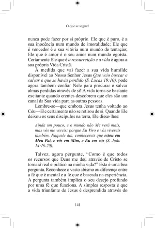 O que se segue?


nunca pode fazer por si próprio. Ele que é puro, é a
sua inocência num mundo de imoralidade; Ele que
é vencedor é a sua vitória num mundo de tentação;
Ele que é amor é o seu amor num mundo egoísta.
Certamente Ele que é a ressurreição e a vida é agora a
sua própria Vida Cristã.
    À medida que vai fazer a sua vida humilde
disponível ao Nosso Senhor Jesus Que veio buscar e
salvar o que se havia perdido (S. Lucas 19:10), pode
agora também conﬁar Nele para procurar e salvar
almas perdidas através de si! A vida torna-se bastante
excitante quando crentes descobrem que eles são um
canal da Sua vida para as outras pessoas.
    Lembre-se—que embora Jesus tenha voltado ao
Céu—Ele certamente não se retirou de si. Quando Ele
deixou os seus discípulos na terra, Ele disse-lhes:
   Ainda um pouco, e o mundo não Me verá mais,
   mas vós me vereis; porque Eu Vivo e vós vivereis
   também. Naquele dia, conhecereis que estou em
   Meu Pai, e vós em Mim, e Eu em vós (S. João
   14:19-20).
    Talvez, agora pergunte, “Como é que todos
os recursos que Deus me deu através de Cristo se
tornará real e prático na minha vida?” Esta é uma boa
pergunta. Reconhece o vasto abismo ou diferença entre
a fé que é mental e a fé que é baseada na experiência.
A pergunta também implica o seu desejo profundo
por uma fé que funciona. A simples resposta é que
a vida triunfante de Jesus é desprendida através do


                         141
 