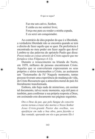 O que se segue?


       Faz-me um cativo, Senhor,
       E então eu me sentirei livre;
       Força-me para eu render a minha espada,
       E eu serei um conquistador.

     Ao contrário da idea popular do que é a liberdade,
a verdadeira liberdade não se encontra quando se tem
o direito de fazer aquilo que se quer. De preferência é
encontrada no meu poder em fazer aquilo que devo!
Lembre-se das palavras do apóstolo Paulo que disse:
Posso todas as coisas através de Cristo aquele que me
fortalece (Aos Filipenses 4:13).
     Durante o renascimento na Irlanda do Norte,
em 1859, milhares de pessoas encontraram Cristo.
Aqueles que se converteram expressaram os seus
próprios e sérios testemunhos a Cristo, ao assinarem
um ‘Testemunho de Fé’ Naquele momento, tantas
pessoas tiveram uma experiência de mudança de vida,
do Cristo Ressurecto que a atmosfera moral do país foi
literalmente transformada.
     Embora, não haja nada de misterioso, em assinar
tal documento, talvez neste momento, seja útil para si
também, para conﬁrmar a sua própria resposta a Deus,
em assinando este documento nas páginas seguintes.
   Ora o Deus da paz, que pelo Sangue do concerto
   eterno tornou a trazer dos mortos o Nosso Senhor
   Jesus Cristo,grande Pastor das ovelhas, vos
   aperfeiçoe em toda a boa obra, para fazerdes a
   Sua vontade, operando em vós o que perante Ele é


                          143
 