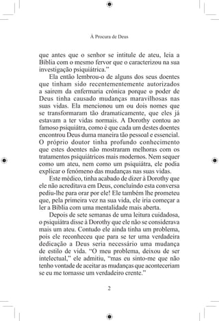 À Procura de Deus


que antes que o senhor se intitule de ateu, leia a
Bíblia com o mesmo fervor que o caracterizou na sua
investigação psiquiátrica.”
     Ela então lembrou-o de alguns dos seus doentes
que tinham sido recentementemente autorizados
a sairem da enfermaria crónica porque o poder de
Deus tinha causado mudanças maravilhosas nas
suas vidas. Ela mencionou um ou dois nomes que
se transformaram tão dramaticamente, que eles já
estavam a ter vidas normais. A Dorothy contou ao
famoso psiquiátra, como é que cada um destes doentes
encontrou Deus duma maneira tão pessoal e essencial.
O próprio doutor tinha profundo conhecimento
que estes doentes não mostraram melhoras com os
tratamentos psiquiátricos mais modernos. Nem sequer
como um ateu, nem como um psiquiátra, ele podia
explicar o fenómeno das mudanças nas suas vidas.
     Este médico, tinha acabado de dizer à Dorothy que
ele não acreditava em Deus, concluíndo esta conversa
pediu-lhe para orar por ele! Ele também lhe prometeu
que, pela primeira vez na sua vida, ele iria começar a
ler a Bíblia com uma mentalidade mais aberta.
     Depois de sete semanas de uma leitura cuidadosa,
o psiquiátra disse à Dorothy que ele não se considerava
mais um ateu. Contudo ele ainda tinha um problema,
pois ele reconheceu que para se ter uma verdadeira
dedicação a Deus seria necessário uma mudança
de estilo de vida. “O meu problema, deixou de ser
intelectual,” ele admitiu, “mas eu sinto-me que não
tenho vontade de aceitar as mudanças que aconteceriam
se eu me tornasse um verdadeiro crente.”

                           2
 