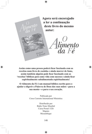 Agora será encorajado
                           a ler a continuação
                            deste livro do mesmo
                             autor:




  Assim como uma pessoa poderá ﬁcar fascinada com as
  receitas num livro de cozinha e ainda morrer de fome,
    assim também alguém pode ﬁcar fascinado com as
‘receitas’ bíblicas para uma vida com sucesso e ainda ﬁcar
     espiritualmente subalimentada espiritualmente!
  O Alimento da Fé é um manual bíblico escrito para o
ajudar a digerir a Palavra de Deus das suas mãos—para a
            sua mente—e para o seu coração.

                       Publicado por
            Cross Currents International Ministries

                      Distribuido por
                    Rádio Trans Mundial
                     Caixa Postal 1526
                          Maputo
                       Mozambique


                             148
 