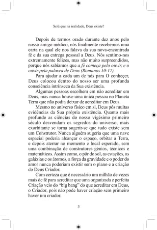 Será que na realidade, Deus existe?


    Depois de termos orado durante dez anos pelo
nosso amigo médico, nós ﬁnalmente recebemos uma
carta na qual ele nos falava da sua nova-encontrada
fé e da sua entrega pessoal a Deus. Nós sentimo-nos
extremamente felizes, mas não muito surpreendidos,
porque nós sabíamos que a fé começa pelo ouvir, e o
ouvir pela palavra de Deus (Romanos 10:17).
    Para ajudar a cada um de nós para O conheçer,
Deus colocou dentro do nosso ser uma profunda
consciência intrínseca da Sua existência.
    Algumas pessoas escolhem em não acreditar em
Deus, mas nunca houve uma única pessoa no Planeta
Terra que não podia deixar de acreditar em Deus.
    Mesmo no universo físico em si, Deus pôs muitas
evidências da Sua própria existência. Quanto mais
profundo as ciências do nosso vigésimo primeiro
século desvendam os segredos do universo, mais
exorbitante se torna sugerir-se que tudo existe sem
um Construtor. Nunca alguém sugeria que uma nave
espacial poderia alcançar o espaço, orbitar a Terra,
e depois aterrar no momento e local esperado, sem
uma combinação de construtores génios, técnicos e
matemáticos. Assim como, o pôr do sol, as estações, as
galáxias e os átomos, a força da gravidade e o poder do
amor nunca poderiam existir sem o plano e a criação
do Deus Criador.
    Com certeza que é necessário um milhão de vezes
mais de fé para acreditar que uma organizada e perfeita
Criação veio do “big bang” do que acreditar em Deus,
o Criador, pois não pode haver criação sem primeiro
haver um criador.

                             3
 