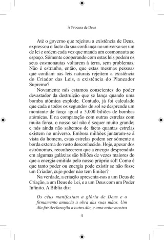 À Procura de Deus


    Até o governo que rejeitou a existência de Deus,
expressou o facto da sua conﬁança no universo ser um
de lei e ordem cada vez que manda um cosmonauta ao
espaço. Sómente cooperando com estas leis podem os
seus cosmonautas voltarem à terra, sem problemas.
Não é estranho, então, que estas mesmas pessoas
que conﬁam nas leis naturais rejeitem a existência
do Criador das Leis, a existência do Planeador
Supremo?
    Novamente nós estamos conscientes do poder
devastador da destruição que se lança quando uma
bomba atómica explode. Contudo, já foi calculado
que cada e todos os segundos do sol se desprende um
montante de força igual a 5.000 biliões de bombas
atómicas. E na comparação com outras estrelas com
muita força, o nosso sol não é sequer muito grande;
e nós ainda não sabemos de facto quantas estrelas
existem no universo. Embora milhões juntaram-se à
vista do homem, estas estrelas podem ser sómente a
borda externa do vasto desconhecido. Hoje, apesar dos
astrónomos, reconhecerem que a energia desprendida
em algumas galáxias são biliões de vezes maiores do
que a energia emitida pelo nosso próprio sol! Como é
que tanto poder ou energia pode existir se não fosse
um Criador, cujo poder não tem limites?
    Na verdade, a criação apresenta-nos a um Deus de
Criação, a um Deus de Lei, e a um Deus com um Poder
Inﬁnito. A Bíblia diz:
   Os céus manifestam a glória de Deus e o
   ﬁrmamento anuncia a obra das suas mãos. Um
   dia faz declaração a outro dia, e uma noite mostra
                           4
 