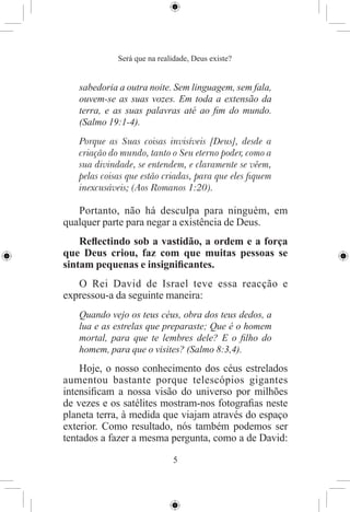 Será que na realidade, Deus existe?


   sabedoria a outra noite. Sem linguagem, sem fala,
   ouvem-se as suas vozes. Em toda a extensão da
   terra, e as suas palavras até ao ﬁm do mundo.
   (Salmo 19:1-4).
   Porque as Suas coisas invisíveis [Deus], desde a
   criação do mundo, tanto o Seu eterno poder, como a
   sua divindade, se entendem, e claramente se vêem,
   pelas coisas que estão criadas, para que eles ﬁquem
   inexcusáveis; (Aos Romanos 1:20).

   Portanto, não há desculpa para ninguém, em
qualquer parte para negar a existência de Deus.
    Reﬂectindo sob a vastidão, a ordem e a força
que Deus criou, faz com que muitas pessoas se
sintam pequenas e insigniﬁcantes.
   O Rei David de Israel teve essa reacção e
expressou-a da seguinte maneira:
   Quando vejo os teus céus, obra dos teus dedos, a
   lua e as estrelas que preparaste; Que é o homem
   mortal, para que te lembres dele? E o ﬁlho do
   homem, para que o visites? (Salmo 8:3,4).
    Hoje, o nosso conhecimento dos céus estrelados
aumentou bastante porque telescópios gigantes
intensiﬁcam a nossa visão do universo por milhões
de vezes e os satélites mostram-nos fotograﬁas neste
planeta terra, à medida que viajam através do espaço
exterior. Como resultado, nós também podemos ser
tentados a fazer a mesma pergunta, como a de David:

                             5
 