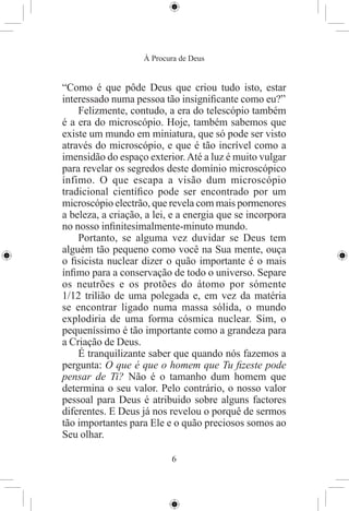 À Procura de Deus


“Como é que pôde Deus que criou tudo isto, estar
interessado numa pessoa tão insigniﬁcante como eu?”
    Felizmente, contudo, a era do telescópio também
é a era do microscópio. Hoje, também sabemos que
existe um mundo em miniatura, que só pode ser visto
através do microscópio, e que é tão incrível como a
imensidão do espaço exterior. Até a luz é muito vulgar
para revelar os segredos deste domínio microscópico
ínfimo. O que escapa a visão dum microscópio
tradicional cientíﬁco pode ser encontrado por um
microscópio electrão, que revela com mais pormenores
a beleza, a criação, a lei, e a energia que se incorpora
no nosso inﬁnitesimalmente-minuto mundo.
    Portanto, se alguma vez duvidar se Deus tem
alguém tão pequeno como você na Sua mente, ouça
o ﬁsicista nuclear dizer o quão importante é o mais
ínﬁmo para a conservação de todo o universo. Separe
os neutrões e os protões do átomo por sómente
1/12 trilião de uma polegada e, em vez da matéria
se encontrar ligado numa massa sólida, o mundo
explodiria de uma forma cósmica nuclear. Sim, o
pequeníssimo é tão importante como a grandeza para
a Criação de Deus.
    É tranquilizante saber que quando nós fazemos a
pergunta: O que é que o homem que Tu ﬁzeste pode
pensar de Ti? Não é o tamanho dum homem que
determina o seu valor. Pelo contrário, o nosso valor
pessoal para Deus é atribuido sobre alguns factores
diferentes. E Deus já nos revelou o porquê de sermos
tão importantes para Ele e o quão preciosos somos ao
Seu olhar.

                           6
 