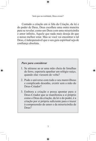 Será que na realidade, Deus existe?


    Contudo a criação em si fala da Criação, da lei e
do poder de Deus, Deus escolheu uma outra maneira
para se revelar, como um Deus com uma misericórdia
e amor inﬁnito, Aquele que nada mais deseja do que
o nosso melhor estar. Mas se você vai encontrar o tal
Deus, é indespensável que o seu guia espiritual seja de
conﬁança absoluta.




   Pare para considerar
   1. Se atirasse ao ar uma mão cheia de limalhas
      de ferro, esperaria apanhar um relógio suiço,
      quando elas viessem de volta?
   2. Pode o universo com todo o seu maravilhoso
      e complicado desenho, existir sem a mão do
      Deus-Criador?
   3. Embora a criação o possa apontar para o
      Deus-Criador que se manifestou a si próprio
      como o Deus da criação, da lei e do poder, é a
      criação por si própria suﬁciente para o trazer
      à compreensão do amor e da misericórdia de
      Deus?




                             7
 