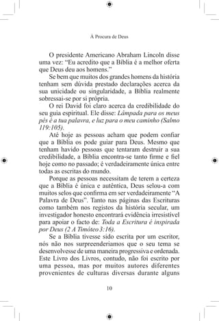 À Procura de Deus


    O presidente Americano Abraham Lincoln disse
uma vez: “Eu acredito que a Bíblia é a melhor oferta
que Deus deu aos homens.”
    Se bem que muitos dos grandes homens da história
tenham sem dúvida prestado declarações acerca da
sua unicidade ou singularidade, a Bíblia realmente
sobressai-se por si própria.
    O rei David foi claro acerca da credibilidade do
seu guia espiritual. Ele disse: Lâmpada para os meus
pés é a tua palavra, e luz para o meu caminho (Salmo
119:105).
    Até hoje as pessoas acham que podem conﬁar
que a Bíblia os pode guiar para Deus. Mesmo que
tenham havido pessoas que tentaram destruir a sua
credibilidade, a Bíblia encontra-se tanto ﬁrme e ﬁel
hoje como no passado; é verdadeiramente única entre
todas as escritas do mundo.
    Porque as pessoas necessitam de terem a certeza
que a Bíblia é única e autêntica, Deus selou-a com
muitos selos que conﬁrma em ser verdadeiramente “A
Palavra de Deus”. Tanto nas páginas das Escrituras
como também nos registos da história secular, um
investigador honesto encontrará evidência irresistível
para apoiar o facto de: Toda a Escritura é inspirada
por Deus (2 A Timóteo 3:16).
    Se a Bíblia tivesse sido escrita por um escritor,
nós não nos surpreenderiamos que o seu tema se
desenvolvesse de uma maneira progressiva e ordenada.
Este Livro dos Livros, contudo, não foi escrito por
uma pessoa, mas por muitos autores diferentes
provenientes de culturas diversas durante alguns

                          10
 