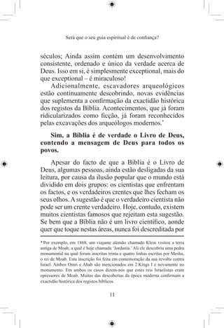 Será que o seu guia espiritual é de conﬁança?


séculos; Ainda assim contém um desenvolvimento
consistente, ordenado e único da verdade acerca de
Deus. Isso em si, é simplesmente exceptional, mais do
que exceptional – é miraculoso!
    Adicionalmente, escavadores arqueológicos
estão contínuamente descobrindo, novas evidências
que suplementa a conﬁrmação da exactidão histórica
dos registos da Bíblia. Acontecimentos, que já foram
ridicularizados como ﬁcção, já foram reconhecidos
pelas excavações dos arqueólogos modernos.*
   Sim, a Bíblia é de verdade o Livro de Deus,
contendo a mensagem de Deus para todos os
povos.
    Apesar do facto de que a Bíblia é o Livro de
Deus, algumas pessoas, ainda estão desligadas da sua
leitura, por causa da ilusão popular que o mundo está
dividido em dois grupos: os cientistas que enfrentam
os factos, e os verdadeiros crentes que lhes fecham os
seus olhos. A sugestão é que o verdadeiro cientista não
pode ser um crente verdadeiro. Hoje, contudo, existem
muitos cientistas famosos que rejeitam esta sugestão.
Se bem que a Bíblia não é um livro cientíﬁco, aonde
quer que toque nestas áreas, nunca foi descreditada por
* Por exemplo, em 1868, um viajante alemão chamado Klein visitou a terra
antiga de Moab, a qual é hoje chamada ‘Jordania.’ Ali ele descobriu uma pedra
monumental na qual foram inscritas trinta e quatro linhas escritas por Mesha,
o rei de Moab. Esta inscrição foi feita em comemoração da sua revolta contra
Israel. Ambos Omri e Ahab são mencionados em 2 Kings I e novamente no
monumento. Em ambos os casos dizem-nos que estes reis Israelistas eram
opressores de Moab. Muitas das descobertas da época moderna conﬁrmam a
exactidão histórica dos registos bíblicos.

                                     11
 