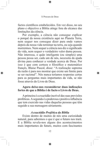 À Procura de Deus


factos cientíﬁcos estabelecidos. Em vez disso, no seu
plano e objectivo a Bíblia atinge fora do alcance das
limitações da ciência.
    Por exemplo, a ciência não consegue explicar
o porquê da nossa existência aqui no Planeta Terra,
nem sequer nos consegue dizer para onde vamos
depois da nossa vida terminar na terra, ou seja quando
morrermos. Nem sequer a ciência nos diz o signiﬁcado
da vida, nem sequer o verdadeiro valor duma pessoa.
Não interessa, o quão inteligente (ou simples) uma
pessoa possa ser, cada um de nós, necessita da ajuda
divina para conhecer a verdade acerca de Deus. Por
isso é que com certeza o ﬁlosóﬁco e matemático
françês, Blaise Pascal, disse: “A realização suprema
da razão é para nos mostrar que existe um limite para
se ser racional”. Nós nunca teríamos respostas certas
para as perguntas mais importantes da vida, se não
fosse através do Livro de Deus.
    Agora deixe-nos reconsiderar duas indicações
fortes de que a Bíblia é de facto o Livro de Deus.
    A primeira é a exactidão incrível das suas previsões
proféticas. A segunda é a poderosa e positiva inﬂuência
que tem exercido nas vidas daquelas pessoas que têm
seguido a sua mensagem sériamente.

           A exactidão Profética da Bíblia
    Existe dentro de muitos de nós uma curiosidade
natural, para sabermos o que é que o futuro nos trará.
E a Bíblia revela-nos alguns dos acontecimentos
mais importantes do futuro, muitos com fascinantes
                           12
 