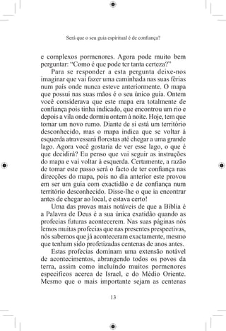 Será que o seu guia espiritual é de conﬁança?


e complexos pormenores. Agora pode muito bem
perguntar: “Como é que pode ter tanta certeza?”
    Para se responder a esta pergunta deixe-nos
imaginar que vai fazer uma caminhada nas suas férias
num país onde nunca esteve anteriormente. O mapa
que possui nas suas mãos é o seu único guia. Ontem
você considerava que este mapa era totalmente de
conﬁança pois tinha indicado, que encontrou um rio e
depois a vila onde dormiu ontem à noite. Hoje, tem que
tomar um novo rumo. Diante de si está um território
desconhecido, mas o mapa indica que se voltar à
esquerda atravessará ﬂorestas até chegar a uma grande
lago. Agora você gostaria de ver esse lago, o que é
que decidirá? Eu penso que vai seguir as instruções
do mapa e vai voltar à esquerda. Certamente, a razão
de tomar este passo será o facto de ter conﬁança nas
direcções do mapa, pois no dia anterior este provou
em ser um guia com exactidão e de conﬁança num
território desconhecido. Disse-lhe o que ia encontrar
antes de chegar ao local, e estava certo!
    Uma das provas mais notáveis de que a Bíblia é
a Palavra de Deus é a sua única exatidão quando as
profecias futuras acontecerem. Nas suas páginas nós
lemos muitas profecias que nas presentes prespectivas,
nós sabemos que já aconteceram exactamente, mesmo
que tenham sido profetizadas centenas de anos antes.
    Estas profecias dominam uma extensão notável
de acontecimentos, abrangendo todos os povos da
terra, assim como incluíndo muitos pormenores
especifícos acerca de Israel, e do Médio Oriente.
Mesmo que o mais importante sejam as centenas

                              13
 