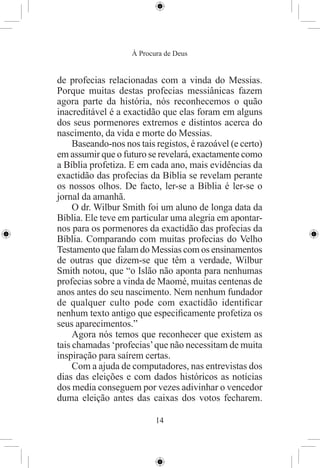 À Procura de Deus


de profecias relacionadas com a vinda do Messias.
Porque muitas destas profecias messiânicas fazem
agora parte da história, nós reconhecemos o quão
inacreditável é a exactidão que elas foram em alguns
dos seus pormenores extremos e distintos acerca do
nascimento, da vida e morte do Messias.
     Baseando-nos nos tais registos, é razoável (e certo)
em assumir que o futuro se revelará, exactamente como
a Bíblia profetiza. E em cada ano, mais evidências da
exactidão das profecias da Bíblia se revelam perante
os nossos olhos. De facto, ler-se a Bíblia é ler-se o
jornal da amanhã.
     O dr. Wilbur Smith foi um aluno de longa data da
Bíblia. Ele teve em particular uma alegria em apontar-
nos para os pormenores da exactidão das profecias da
Bíblia. Comparando com muitas profecias do Velho
Testamento que falam do Messias com os ensinamentos
de outras que dizem-se que têm a verdade, Wilbur
Smith notou, que “o Islão não aponta para nenhumas
profecias sobre a vinda de Maomé, muitas centenas de
anos antes do seu nascimento. Nem nenhum fundador
de qualquer culto pode com exactidão identiﬁcar
nenhum texto antigo que especiﬁcamente profetiza os
seus aparecimentos.”
     Agora nós temos que reconhecer que existem as
tais chamadas ‘profecias’ que não necessitam de muita
inspiração para saírem certas.
     Com a ajuda de computadores, nas entrevistas dos
dias das eleições e com dados históricos as notícias
dos media conseguem por vezes adivinhar o vencedor
duma eleição antes das caixas dos votos fecharem.

                           14
 