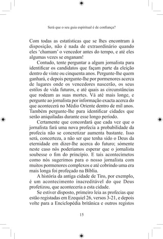 Será que o seu guia espiritual é de conﬁança?


Com todas as estatísticas que se lhes encontram à
disposição, não é nada de extraordinário quando
eles ‘chamam’ o vencedor antes do tempo, e até eles
algumas vezes se enganam!
    Contudo, tente perguntar a algum jornalista para
identiﬁcar os candidatos que façam parte da eleição
dentro de vinte ou cinquenta anos. Pergunte-lhe quem
ganhará, e depois pergunte-lhe por pormenores acerca
de lugares onde os vencedores nascerão, os seus
estilos de vida futuros, e até quais as circunstâncias
que rodeam as suas mortes. Vá até mais longe, e
pergunte ao jornalista por informação exacta acerca do
que acontecerá no Médio Oriente dentro de mil anos.
Também pergunte-lhe para identiﬁcar cidades que
serão aniquiladas durante esse longo período.
    Certamente que concordará que cada vez que o
jornalista fará uma nova profecia a probabilidade da
profecia não se concretizar aumenta bastante. Isso
será, concerteza, a não ser que tenha sido o Deus da
eternidade em dizer-lhe acerca do futuro; sómente
neste caso nós poderiamos esperar que o jornalista
soubesse o ﬁm do princípio. E tais acontecimetos
como nós sugerimos para o nosso jornalista com
muitos pormenores complexos e até cobrindo uma era
mais longa foi profeçado na Bíblia.
    A história da antiga cidade de Tiro, por exemplo,
é um acontecimento inacreditável do que Deus
profetizou, que aconteceria a esta cidade.
    Se estiver disposto, primeiro leia as profecias que
estão registadas em Ezequiel 26, versos 3-21, e depois
volte para a Enciclopédia britânica e outros registos

                              15
 