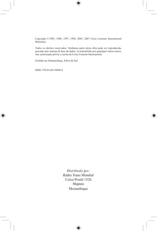 Copyright © 1985, 1988, 1997, 1998, 2003, 2007 Cross Currents International
Ministries.

Todos os direitos reservados. Nenhuma parte desta obra pode ser reproduzida,
gravada num sistema de base de dados, ou transmitido por quaisquer outros meios,
sem autorização prévia e escrita do Cross Currents International.

Emitido em Johannesburg, África do Sul


ISBN: 978-0-620-39840-4




                            Distribuido por:
                          Rádio Trans Mundial
                           Caixa Postal 1526
                                Maputo
                             Mozambique
 