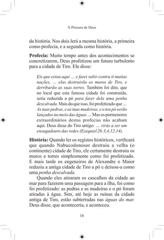 À Procura de Deus


da história. Nos dois lerá a mesma história, a primeira
como profecia, e a segunda como história.
Profecia: Muito tempo antes dos acontecimentos se
concretizarem, Deus profetizou um futuro turbulento
para a cidade de Tiro. Ele disse:

   Eis que estou aqui … e farei subir contra ti muitas
   nações, … elas destruirão os muros de Tiro, e
   derribarão as suas torres. Também foi dito, que
   no local que esta famosa cidade foi construida,
   seria reduzida a pó para fazer dela uma penha
   descalvada. Mais do que isso, foi profetizado que …
   As tuas pedras, e as tuas madeiras, e o teu pó serão
   lançados no meio das águas … Mas os pormenores
   extraordinários destas profecias não acabam
   aqui. Deus disse do Tiro antigo: … virás a ser um
   enxugadouro das redes (Ezequiel 26:3,4,12,14).
História: Quando ler os registos históricos, veriﬁcará
que quando Nabucodonosor destruiu a velha (o
continente) cidade de Tiro, ele certamente destruiu os
muros e torres simplesmente como foi profetizado.
E mais tarde os engeneiros de Alexandre o Maior
reduziu a antiga cidade de Tiro a pó e deixou-a como
uma penha descalvada.
    Quando eles atiraram os cascalhos da cidade ao
mar para fazerem uma passagem para a ilha, foi como
foi profetizado: as pedras e as madeiras e o pó foram
atiradas à água. Sim, até hoje as ruínas da cidade
antiga de Tiro, estão subterradas nas águas do mar.
Deus disse, que aconteceria, e aconteceu.

                           16
 
