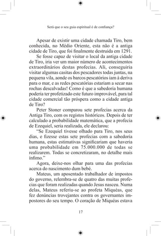 Será que o seu guia espiritual é de conﬁança?


    Apesar de existir uma cidade chamada Tiro, bem
conhecida, no Médio Oriente, esta não é a antiga
cidade de Tiro, que foi ﬁnalmente destruida em 1291.
    Se fosse capaz de visitar o local da antiga cidade
de Tiro, iria ver um maior número de acontecimentos
extraordinários destas profecias. Ali, conseguiria
visitar algumas casitas dos pescadores todas juntas, na
pequena vila, aonde os barcos pescatórios iam à deriva
para o mar, e as redes pescatórias estariam a secar nas
rochas descalvadas! Como é que a sabedoria humana
poderia ter profetizado este futuro improvável, para tal
cidade comercial tão próspera como a cidade antiga
de Tiro?
    Peter Stoner comparou sete profecias acerca da
Antiga Tiro, com os registos históricos. Depois de ter
calculado a probabilidade matemática, que a profecia
de Ezequiel, seria realizada, ele declarou:
    “Se Ezequiel tivesse olhado para Tiro, nos seus
dias, e ﬁzesse estas sete profecias com a sabedoria
humana, estas estimativas signiﬁcariam que haveria
uma probabilidade em 75.000.000 de todas se
realizarem. Todas se concretizaram, no detalhe mais
ínﬁmo.”
    Agora, deixe-nos olhar para uma das profecias
acerca do nascimento dum bebé.
    Mateus, um aposentado trabalhador de impostos
do governo, relembra-se de quatro das muitas profe-
cias que foram realizadas quando Jesus nasceu. Numa
delas, Mateus referiu-se ao profeta Miquéas, que
fez denúncias trovejantes contra os governantes im-
postores do seu tempo. O coração de Miquéas estava

                              17
 