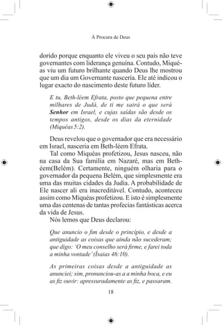 À Procura de Deus


dorido porque enquanto ele viveu o seu país não teve
governantes com liderança genuína. Contudo, Miqué-
as viu um futuro brilhante quando Deus lhe mostrou
que um dia um Governante nasceria. Ele até indicou o
lugar exacto do nascimento deste futuro líder.
   E tu, Beth-léem Efrata, posto que pequena entre
   milhares de Judá, de ti me sairá o que será
   Senhor em Israel, e cujas saídas são desde os
   tempos antigos, desde os dias da eternidade
   (Miquéas 5:2).
    Deus revelou que o governador que era necessário
em Israel, nasceria em Beth-léem Efrata.
    Tal como Miquéas profetizou, Jesus nasceu, não
na casa da Sua família em Nazaré, mas em Beth-
éem(Belém). Certamente, ninguém olharia para o
governador da pequena Belém, que simplesmente era
uma das muitas cidades da Judia. A probabilidade de
Ele nascer ali era inacreditável. Contudo, aconteceu
assim como Miquéas profetizou. E isto é simplesmente
uma das centenas de tantas profecias fantásticas acerca
da vida de Jesus.
    Nós lemos que Deus declarou:
   Que anuncio o ﬁm desde o princípio, e desde a
   antiguidade as coisas que ainda não sucederam;
   que digo: ‘O meu conselho será ﬁrme, e farei toda
   a minha vontade’ (Ísaias 46:10).
   As primeiras coisas desde a antiguidade as
   anunciei; sim, pronunciou-as a a minha boca, e eu
   as ﬁz ouvir: apressuradamente as ﬁz, e passaram.
                           18
 