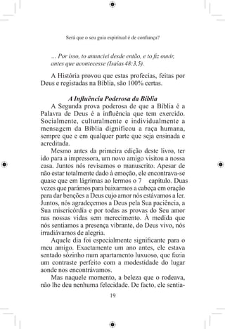 Será que o seu guia espiritual é de conﬁança?


   … Por isso, to anunciei desde então, e to ﬁz ouvir,
   antes que acontecesse (Isaías 48:3,5).
   A História provou que estas profecias, feitas por
Deus e registadas na Bíblia, são 100% certas.

           A Inﬂuência Poderosa da Bíblia
    A Segunda prova poderosa de que a Bíblia é a
Palavra de Deus é a inﬂuência que tem exercido.
Socialmente, culturalmente e individualmente a
mensagem da Bíblia dignificou a raça humana,
sempre que e em qualquer parte que seja ensinada e
acreditada.
    Mesmo antes da primeira edição deste livro, ter
ido para a impressora, um novo amigo visitou a nossa
casa. Juntos nós revisamos o manuscrito. Apesar de
não estar totalmente dado à emoção, ele encontrava-se
quase que em lágrimas ao lermos o 7 capítulo. Duas
vezes que parámos para baixarmos a cabeça em oração
para dar benções a Deus cujo amor nós estávamos a ler.
Juntos, nós agradeçemos a Deus pela Sua paciência, a
Sua misericórdia e por todas as provas do Seu amor
nas nossas vidas sem merecimento. À medida que
nós sentiamos a presença vibrante, do Deus vivo, nós
irradiávamos de alegria.
    Aquele dia foi especialmente signiﬁcante para o
meu amigo. Exactamente um ano antes, ele estava
sentado sózinho num apartamento luxuoso, que fazia
um contraste perfeito com a modestidade do lugar
aonde nos encontrávamos.
    Mas naquele momento, a beleza que o rodeava,
não lhe deu nenhuma felecidade. De facto, ele sentia-
                              19
 