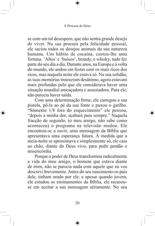 À Procura de Deus


se com um tal desespero, que não sentia grande desejo
de viver. Na sua procura pela felicidade pessoal,
ele saciou todos os desejos animais da sua natureza
humana. Um hábito de cocaína, custou-lhe uma
fortuna. ‘Altos’ e ‘baixos’, brandy, e whisky, tudo fez
parte do seu dia a dia. Durante anos, na Europa e à volta
do mundo, ele andou em festas com os mais ricos dos
ricos, mas naquela noite ele estava só. Na sua solidão,
as suas memórias trouxeram desânimo, agora estavam
mais profundas pelo que ele considerava haver uma
situação mundial ameaçadora e assustadora. Para ele,
não parecia haver saída.
    Com uma determinação ﬁrme, ele carregou a sua
pistola, pô-la ao pé da sua fonte e puxou o gatilho.
“Sómente 1/8 fora do esquecimento” ele pensou,
“depois a minha dor, acabará para sempre.” Naquela
fracção de segundo, (o meu amigo, não sabe como
aconteceu) o programa na televisão mudou. Ele
encontrou-se a ouvir, uma mensagem da Bíblia que
apresentava uma esperança futura. À medida que a
meia-noite se aproximava e simplesmente só, ele caiu
ao chão, diante do Deus vivo, para pedir perdão e
misericórdia.
    Porque o poder de Deus transformou radicalmente
a vida do meu amigo, o homem que estava diante
de mim, não se parecia nada com aquele que eu vos
descrevi brevemente. Antes do seu nascimento os pais
dele, tinham orado por ele; e apesar quando jovem,
ele estudou os ensinamentos da Bíblia, ele recusou-
se em aceitar a sua mensagem sériamente. No seu


                           20
 