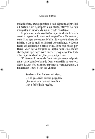 À Procura de Deus


misericórdia, Deus quebrou a sua cegueira espiritual
e libertou-o do desespero e da morte, através do Seu
maravilhoso amor e da sua verdade constante.
    É por causa da confusão espiritual do homem
como a cegueira do meu amigo que Deus Se revelou,
num livro que se chama Bíblia. Se você se afasta da
Bíblia, o único guia espiritual de conﬁança, você se
fecha em desilusão e erros. Mas, se na sua busca por
Deus, você se voltar para a Bíblia com uma mente
aberta para aprender, você encontrará que contém toda
a luz espiritual e direcção que você precisa.
    Só através do amor de Deus, nós podemos adquirir
uma compreensão clara de Deus como Ele se revelou.
Neste Livro, nós estamos expostos à Verdade em si, à
Palavra de Deus, à Luz do Mundo.

       Senhor, a Sua Palavra subsiste,
       E nos guias nas nossas pegadas,
       Quem na Sua Palavra acredita
       Luz e felicidade recebe.




                          22
 