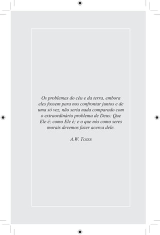 Os problemas do céu e da terra, embora
eles fossem para nos confrontar juntos e de
uma só vez, não seria nada comparado com
 o extraordinário problema de Deus: Que
 Ele é; como Ele é; e o que nós como seres
     morais devemos fazer acerca dele.

                A.W. TOZER
 