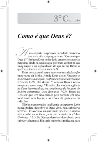 3° C         apítulo



Como é que Deus é?

A           maior parte das pessoas num dado momento
          das suas vidas já perguntaram “Como é que
Deus é?” Embora Deus tenha dado uma resposta a esta
pergunta, ainda há aqueles que preferem conﬁar na sua
imaginação e na especulação do que ler na Bíblia o
que Deus tenha a dizer acerca de Si.
    Estas pessoas realmente invertem uma declaração
importante da Bíblia. Aonde Deus disse: Façamos o
homem à nossa imagem, conforme à nossa semelhança
(Génesis 1:26), eles dizem: “Façamos Deus à nossa
imagem e semelhança.” E então eles mudam a glória
do Deus incorruptível, em semelhança da imagem do
homem corruptível (Aos Romanos 1:23). Todos os
‘Deuses’ que têm sido criados pelo homem têm sido
totalmente sem forças, e às vezes até grotescos ou
ridículos.
    Não interessa o quão inteligente uma pessoa é, ele
nunca poderá descobrir o Deus vivo, pela sabedoria
terrena ... Visto como, na sabedoria de Deus, o mundo
não conheceu a Deus pela sua sabedoria (1 Aos
Coríntios 1:21). Se Deus pudesse ser descoberto pela
sabedoria humana, Ele seria muito insigniﬁcante para

                         25
 