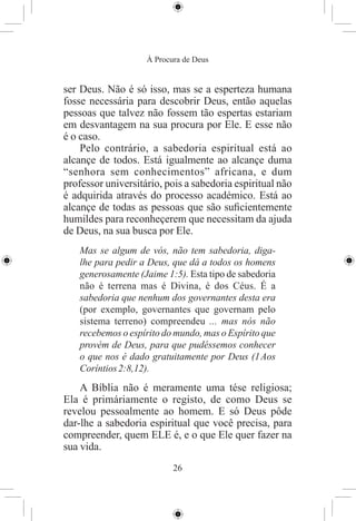 À Procura de Deus


ser Deus. Não é só isso, mas se a esperteza humana
fosse necessária para descobrir Deus, então aquelas
pessoas que talvez não fossem tão espertas estariam
em desvantagem na sua procura por Ele. E esse não
é o caso.
    Pelo contrário, a sabedoria espiritual está ao
alcançe de todos. Está igualmente ao alcançe duma
“senhora sem conhecimentos” africana, e dum
professor universitário, pois a sabedoria espiritual não
é adquirida através do processo académico. Está ao
alcançe de todas as pessoas que são suﬁcientemente
humildes para reconheçerem que necessitam da ajuda
de Deus, na sua busca por Ele.
   Mas se algum de vós, não tem sabedoria, diga-
   lhe para pedir a Deus, que dá a todos os homens
   generosamente (Jaime 1:5). Esta tipo de sabedoria
   não é terrena mas é Divina, é dos Céus. É a
   sabedoria que nenhum dos governantes desta era
   (por exemplo, governantes que governam pelo
   sistema terreno) compreendeu ... mas nós não
   recebemos o espírito do mundo, mas o Espírito que
   provém de Deus, para que pudéssemos conhecer
   o que nos é dado gratuitamente por Deus (1 Aos
   Coríntios 2:8,12).
    A Bíblia não é meramente uma tése religiosa;
Ela é primáriamente o registo, de como Deus se
revelou pessoalmente ao homem. E só Deus pôde
dar-lhe a sabedoria espiritual que você precisa, para
compreender, quem ELE é, e o que Ele quer fazer na
sua vida.
                           26
 