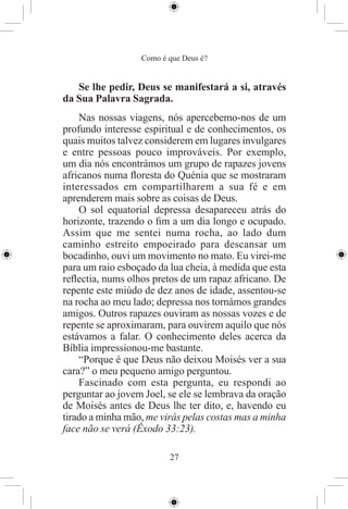 Como é que Deus é?


   Se lhe pedir, Deus se manifestará a si, através
da Sua Palavra Sagrada.
    Nas nossas viagens, nós apercebemo-nos de um
profundo interesse espiritual e de conhecimentos, os
quais muitos talvez considerem em lugares invulgares
e entre pessoas pouco improváveis. Por exemplo,
um dia nós encontrámos um grupo de rapazes jovens
africanos numa ﬂoresta do Quénia que se mostraram
interessados em compartilharem a sua fé e em
aprenderem mais sobre as coisas de Deus.
    O sol equatorial depressa desapareceu atrás do
horizonte, trazendo o ﬁm a um dia longo e ocupado.
Assim que me sentei numa rocha, ao lado dum
caminho estreito empoeirado para descansar um
bocadinho, ouvi um movimento no mato. Eu virei-me
para um raio esboçado da lua cheia, à medida que esta
reﬂectia, nums olhos pretos de um rapaz africano. De
repente este miúdo de dez anos de idade, assentou-se
na rocha ao meu lado; depressa nos tornámos grandes
amigos. Outros rapazes ouviram as nossas vozes e de
repente se aproximaram, para ouvirem aquilo que nós
estávamos a falar. O conhecimento deles acerca da
Bíblia impressionou-me bastante.
    “Porque é que Deus não deixou Moisés ver a sua
cara?” o meu pequeno amigo perguntou.
    Fascinado com esta pergunta, eu respondi ao
perguntar ao jovem Joel, se ele se lembrava da oração
de Moisés antes de Deus lhe ter dito, e, havendo eu
tirado a minha mão, me virás pelas costas mas a minha
face não se verá (Êxodo 33:23).

                         27
 
