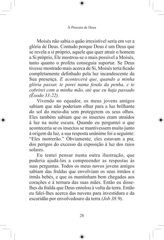 À Procura de Deus


    Moisés não sabia o quão irresistível seria em ver a
glória de Deus. Contudo porque Deus é um Deus que
se revela a si próprio, aquele que quer atrair o homem
a Si próprio, Ele mostrou-se o mais possível a Moisés,
tanto quanto o profeta conseguia suportar. Se Deus
tivesse mostrado mais acerca de Si, Moisés teria ﬁcado
completamente deﬁnhado pela luz incandescente da
Sua presença. E acontecerá que, quando a minha
glória passar, te porei numa fenda da penha, e te
cobrirei com a minha mão, até que eu haja passado
(Êxodo 33:22).
    Vivendo no equador, os meus jovens amigos
sabiam que não poderiam olhar para a luz brilhante
do sol do meio-dia sem protegerem os seus olhos.
Eles também sabiam que os insectos eram atraídos
à luz na noite escura. Quando eu perguntei o que
aconteceria se os insectos se mantivessem muito junto
à origem da luz, a sua resposta unânime foi a seguinte:
“Eles morrerão.” Óbviamente, eles estavam a par,
dos perigos do excesso da exposição à luz dos raios
solares.
    Eu tentei pensar numa outra ilustração, que
poderia ajudá-los a compreender as respostas às
suas perguntas. Todos os meus novos jovens amigos
sabiam das fraldas que envolviam os seus irmãos e
irmãs bebés, e que os mantinham bem chegados aos
corações e à ternura das suas mães. Então eu disse-
lhes da fralda que Deus enrolou à volta da terra. Então
eu falei-lhes acerca das nuvens para investidura e da
escuridão por envolvedouro da terra (Job 38:9).


                           28
 