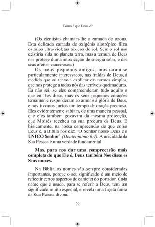Como é que Deus é?


    (Os cientistas chamam-lhe a camada de ozono.
Esta delicada camada de oxigénio alotrópico ﬁltra
os raios ultra-violetas tóxicos do sol. Sem o sol não
existiria vida no planeta terra, mas a ternura de Deus
nos protege duma intoxicação de energia solar, e dos
seus efeitos cancerosos.)
    Os meus pequenos amigos, mostraram-se
particularmente interessados, nas fraldas de Deus, à
medida que eu tentava explicar em termos simples,
que nos protege a todos nós das terríveis queimaduras.
Eu não sei, se eles compreenderam tudo aquilo o
que eu lhes disse, mas os seus pequenos corações
ternamente responderam ao amor e à glória de Deus,
e nós tivemos juntos um tempo de oração precioso.
Eles evidentemente sabiam, de uma maneira pessoal,
que eles também gozavam da mesma protecção,
que Moisés recebeu na sua procura de Deus. E
básicamente, na nossa compreensão de que como
Deus é, a Bíblia nos diz: “O Senhor nosso Deus é o
ÚNICO Senhor” (Deuterónimo 6:4). A unicidade da
Sua Pessoa é uma verdade fundamental.
   Mas, para nos dar uma compreensão mais
completa do que Ele é, Deus também Nos disse os
Seus nomes.
    Na Bíblia os nomes são sempre considerados
importantes, porque o seu signiﬁcado é um meio de
reﬂectir certos aspectos do carácter do portador. Cada
nome que é usado, para se referir a Deus, tem um
signiﬁcado muito especial, e revela uma façeta única
do Sua Pessoa divina.
                          29
 