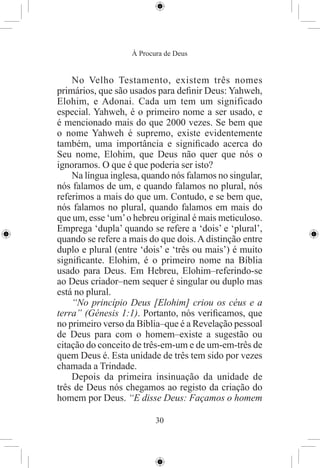 À Procura de Deus


    No Velho Testamento, existem três nomes
primários, que são usados para deﬁnir Deus: Yahweh,
Elohim, e Adonai. Cada um tem um significado
especial. Yahweh, é o primeiro nome a ser usado, e
é mencionado mais do que 2000 vezes. Se bem que
o nome Yahweh é supremo, existe evidentemente
também, uma importância e signiﬁcado acerca do
Seu nome, Elohim, que Deus não quer que nós o
ignoramos. O que é que poderia ser isto?
    Na língua inglesa, quando nós falamos no singular,
nós falamos de um, e quando falamos no plural, nós
referimos a mais do que um. Contudo, e se bem que,
nós falamos no plural, quando falamos em mais do
que um, esse ‘um’ o hebreu original é mais meticuloso.
Emprega ‘dupla’ quando se refere a ‘dois’ e ‘plural’,
quando se refere a mais do que dois. A distinção entre
duplo e plural (entre ‘dois’ e ‘três ou mais’) é muito
signiﬁcante. Elohim, é o primeiro nome na Bíblia
usado para Deus. Em Hebreu, Elohim–referindo-se
ao Deus criador–nem sequer é singular ou duplo mas
está no plural.
    “No princípio Deus [Elohim] criou os céus e a
terra” (Génesis 1:1). Portanto, nós veriﬁcamos, que
no primeiro verso da Bíblia–que é a Revelação pessoal
de Deus para com o homem–existe a sugestão ou
citação do conceito de três-em-um e de um-em-três de
quem Deus é. Esta unidade de três tem sido por vezes
chamada a Trindade.
    Depois da primeira insinuação da unidade de
três de Deus nós chegamos ao registo da criação do
homem por Deus. “E disse Deus: Façamos o homem

                          30
 