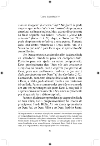 Como é que Deus é?


à nossa imagem” (Génesis 1:26).* Ninguém se pode
enganar que ambos ‘nós’ e os ‘nossos’ são pronomes
em plural na língua inglesa. Mas, extraordináriamente
na frase seguinte nós lemos: “Macho e fêmea Ele
criou-os” (Génesis 1:27). Aqui, é óbvio que “Ele”
pode simplesmente referir-se a uma pessoa. Portanto
cada uma destas referências a Deus como ‘um’ e a
‘mais do que um’ é para Deus que se apresentou-Se
como Elohim.
     Um Deus como este, está muito além da capacidade
da sabedoria mundana para ser compreendido.
Portanto para nos ajudar na nossa compreensão,
Deus graciosamente deu “Mas nós não recebemos
o espírito do mundo, mas o Espírito que provém de
Deus, para que pudéssemos conhecer o que nos é
dado gratuitamente por Deus” (1 Aos Coríntios 2:12).
Começando, com estas citações iniciais de como é que
é Deus, a Bíblia gradualmente revela a Sua misteriosa
tri-unidade. Para se compreender este três-em-um e de
um-em-três personagens de quem Deus é, irá ajudá-lo
a apreciar mais intensamente o Seu amor surpreedente
por si, quando ler o sétimo capítulo.
     Para nos ajudar a compreender algo da grandiosidade
do Seu amor, Deus progressivamente Se revela do
princípio ao ﬁm da Bíblia. Ali nós somos apresentados
ao Deus Pai, ao Deus Filho e ao Deus Espírito Santo.
* É importante de se notar que a criação dos homens e das mulheres nunca pode
ser comparada com a criação do reino vegetal; nem sequer a forma mais elevada
do desenvolvimento da evolução no reino animal. Não só os homens e as mulheres
foram criados à imagem de ‘‘Deus” e portanto são uma criação única ao nível
mais elevado dos actos maravilhosos e criativos de Deus. Mais à frente neste
livro, esta singularidade o irá assegurar quem você realmente é.

                                     31
 